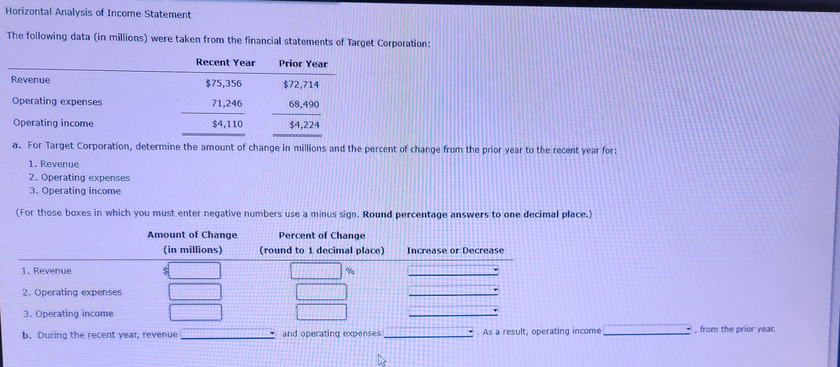 Horizontal Analysis of Income Statement
The following data (in millions) were taken from the financial statements of Target Corporation:
Revenue
Operating expenses
Operating income
Recent Year
1. Revenue
$75,356
71,246
$4,110
2. Operating expenses
3. Operating income
b. During the recent year, revenue
Prior Year
a. For Target Corporation, determine the amount of change in millions and the percent of change from the prior year to the recent year for:
1. Revenue
2. Operating expenses
3. Operating income
$72,714
68,490
$4,224
(For those boxes in which you must enter negative numbers use a minus sign. Round percentage answers to one decimal place.)
Percent of Change
Amount of Change
(in millions)
(round to 1 decimal place)
%
and operating expenses
R
Increase or Decrease
As a result, operating income
P
from the prior year.