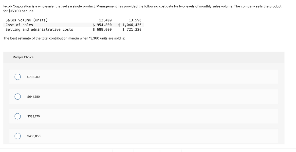 lacob Corporation is a wholesaler that sells a single product. Management has provided the following cost data for two levels of monthly sales volume. The company sells the product
for $153.00 per unit.
Sales volume (units)
Cost of sales
Selling and administrative costs
The best estimate of the total contribution margin when 13,360 units are sold is:
Multiple Choice
O
O
$755,310
$641,280
$338,770
$430,850
12,400
$ 954,800
$ 688,000
13,590
$ 1,046,430
$ 721,320