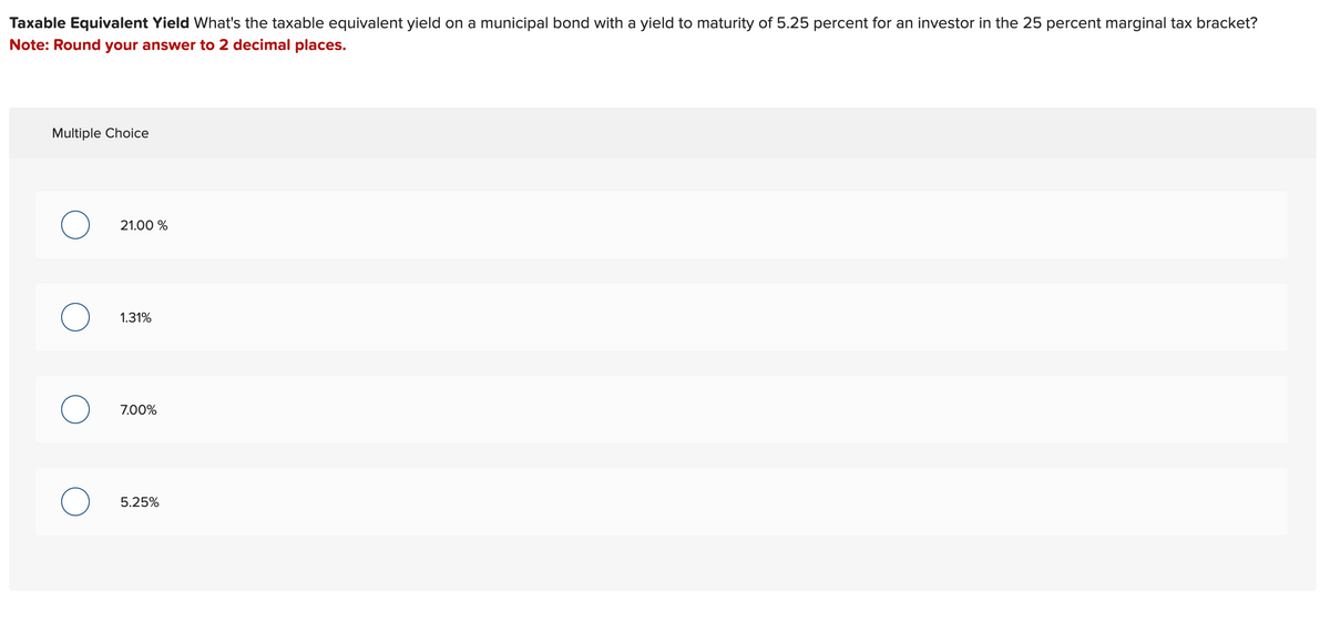 Taxable Equivalent Yield What's the taxable equivalent yield on a municipal bond with a yield to maturity of 5.25 percent for an investor in the 25 percent marginal tax bracket?
Note: Round your answer to 2 decimal places.
Multiple Choice
21.00 %
о
о
1.31%
7.00%
5.25%
