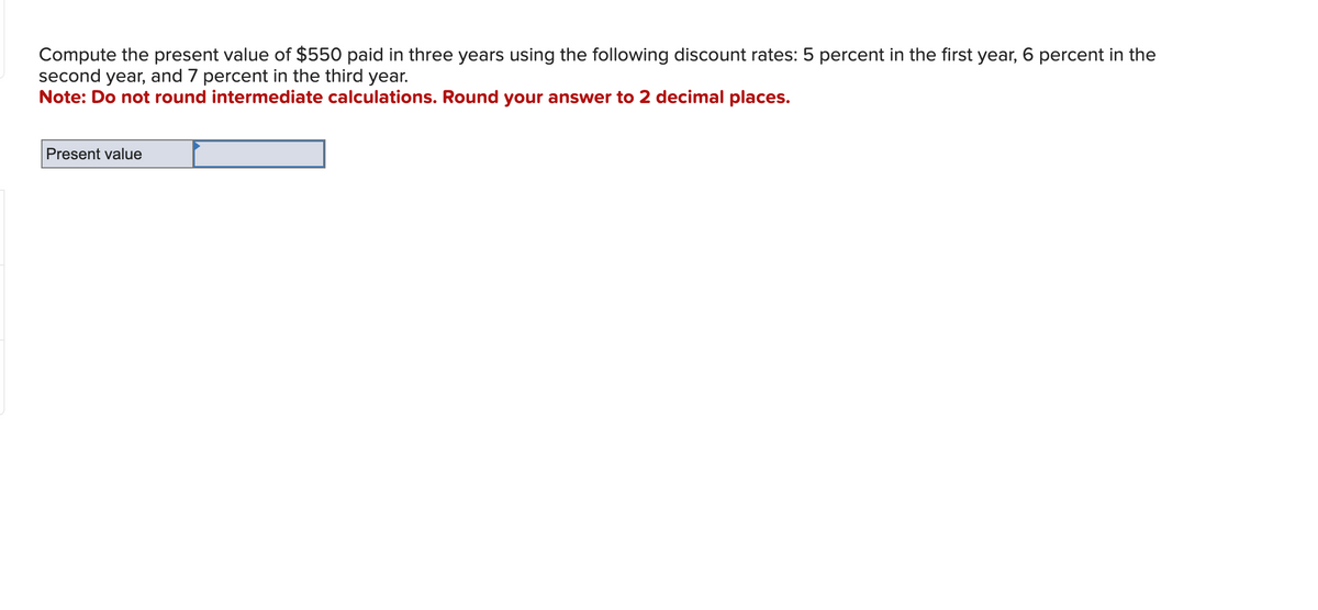 Compute the present value of $550 paid in three years using the following discount rates: 5 percent in the first year, 6 percent in the
second year, and 7 percent in the third year.
Note: Do not round intermediate calculations. Round your answer to 2 decimal places.
Present value