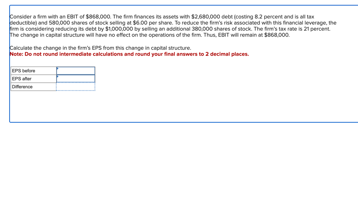 Consider a firm with an EBIT of $868,000. The firm finances its assets with $2,680,000 debt (costing 8.2 percent and is all tax
deductible) and 580,000 shares of stock selling at $6.00 per share. To reduce the firm's risk associated with this financial leverage, the
firm is considering reducing its debt by $1,000,000 by selling an additional 380,000 shares of stock. The firm's tax rate is 21 percent.
The change in capital structure will have no effect on the operations of the firm. Thus, EBIT will remain at $868,000.
Calculate the change in the firm's EPS from this change in capital structure.
Note: Do not round intermediate calculations and round your final answers to 2 decimal places.
EPS before
EPS after
Difference