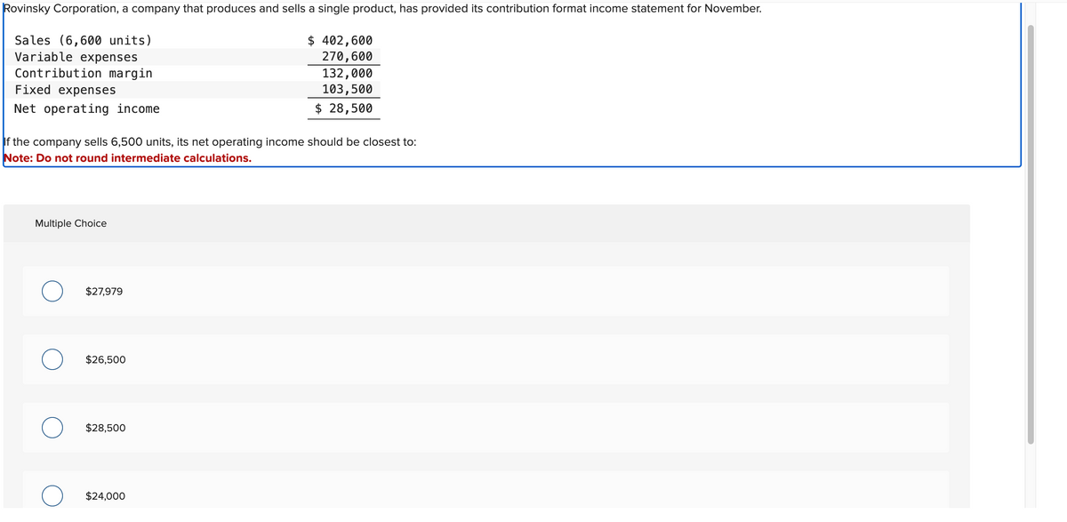 Rovinsky Corporation, a company that produces and sells a single product, has provided its contribution format income statement for November.
Sales (6,600 units)
Variable expenses
Contribution margin
$ 402,600
270,600
132,000
103,500
$ 28,500
Fixed expenses
Net operating income
If the company sells 6,500 units, its net operating income should be closest to:
Note: Do not round intermediate calculations.
Multiple Choice
$27,979
$26,500
$28,500
$24,000