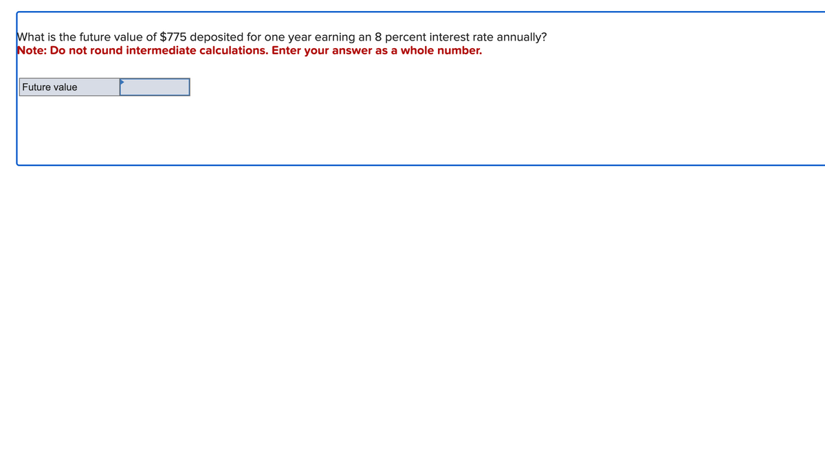 What is the future value of $775 deposited for one year earning an 8 percent interest rate annually?
Note: Do not round intermediate calculations. Enter your answer as a whole number.
Future value