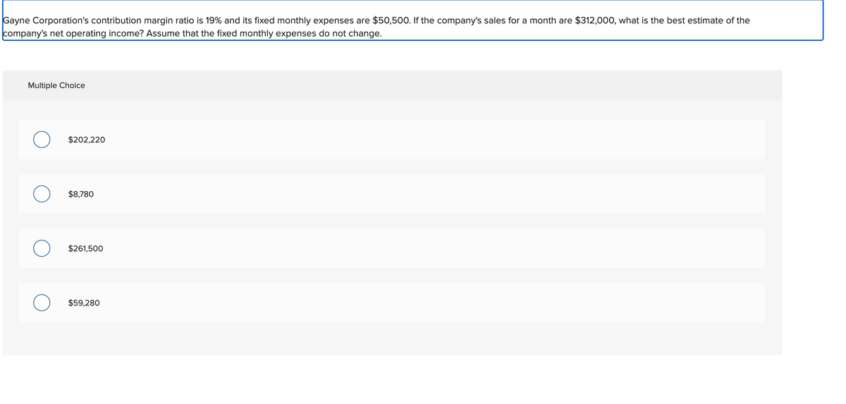 Gayne Corporation's contribution margin ratio is 19% and its fixed monthly expenses are $50,500. If the company's sales for a month are $312,000, what is the best estimate of the
company's net operating income? Assume that the fixed monthly expenses do not change.
Multiple Choice
$202,220
$8,780
$261,500
$59,280