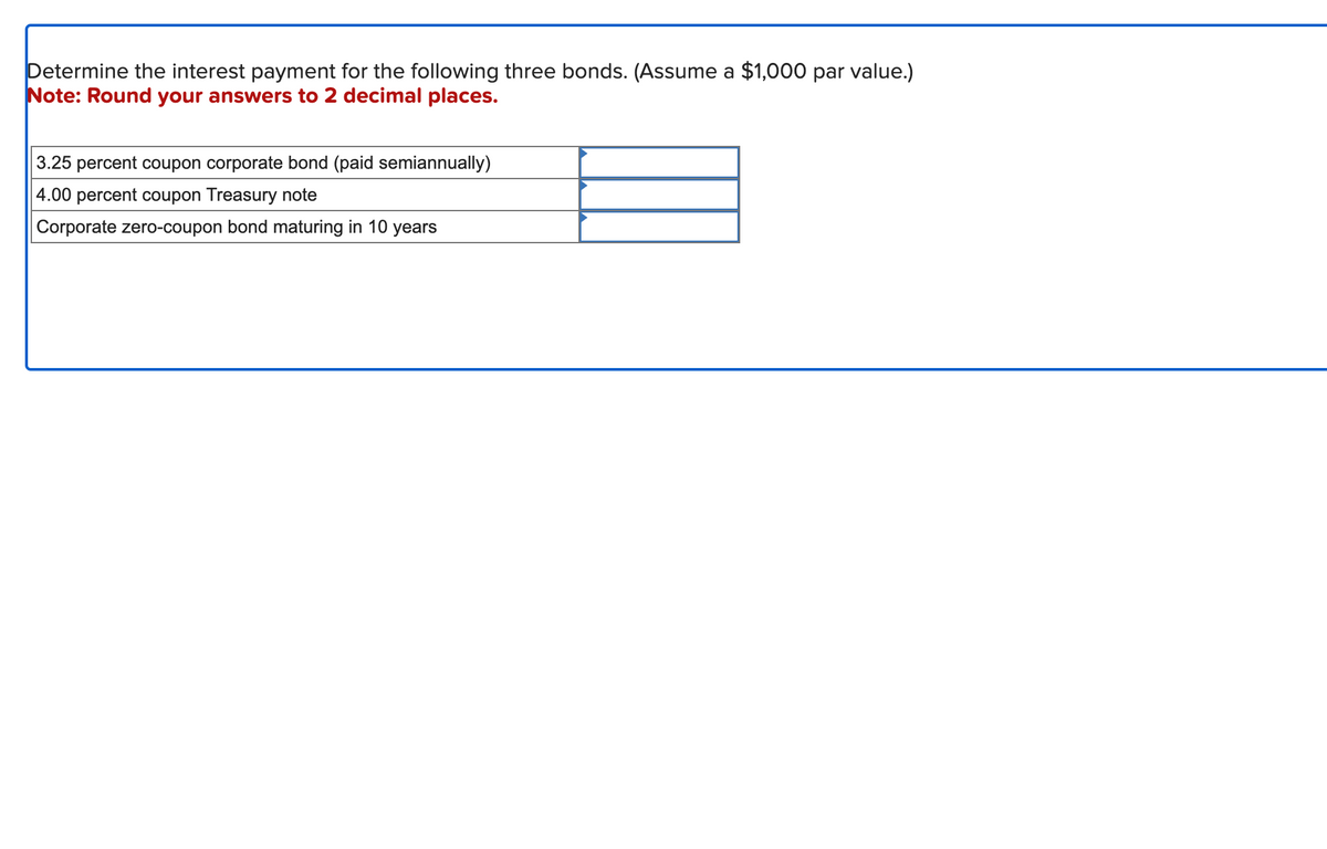 Determine the interest payment for the following three bonds. (Assume a $1,000 par value.)
Note: Round your answers to 2 decimal places.
3.25 percent coupon corporate bond (paid semiannually)
4.00 percent coupon Treasury note
Corporate zero-coupon bond maturing in 10 years