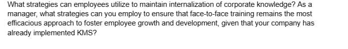 What strategies can employees utilize to maintain internalization of corporate knowledge? As a
manager, what strategies can you employ to ensure that face-to-face training remains the most
efficacious approach to foster employee growth and development, given that your company has
already implemented KMS?
