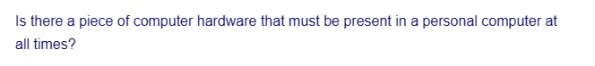 Is there a piece of computer hardware that must be present in a personal computer at
all times?