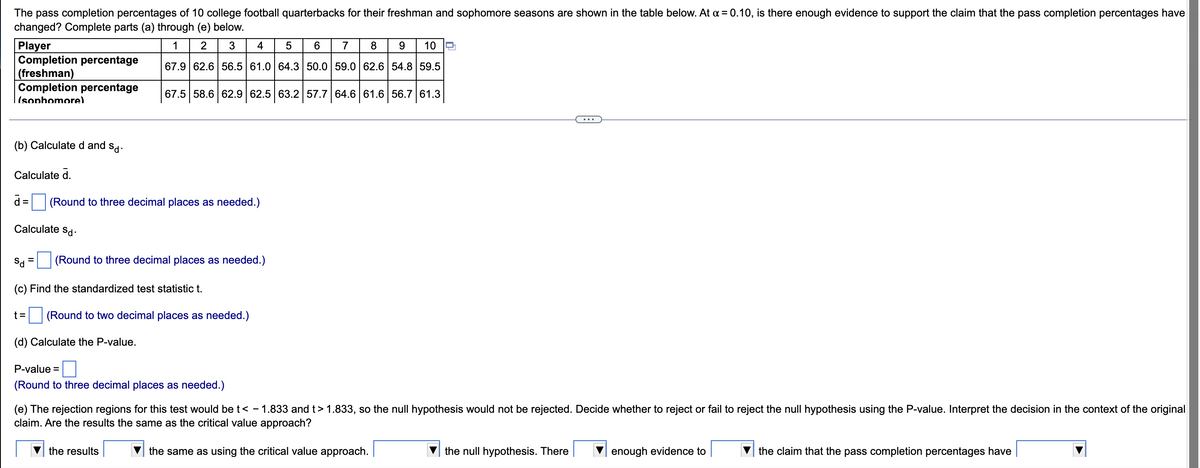 The pass completion percentages of 10 college football quarterbacks for their freshman and sophomore seasons are shown in the table below. At x = 0.10, is there enough evidence to support the claim that the pass completion percentages have
changed? Complete parts (a) through (e) below.
Player
1
2
3 4
5
6
7
8
9
10
Completion percentage
(freshman)
67.9 62.6 56.5 61.0 64.3 50.0 59.0 62.6 54.8 59.5
Completion percentage
(sophomore)
67.5 58.6 62.9 62.5 63.2 57.7 64.6 61.6 56.7 61.3
(b) Calculated and sd.
Calculate d.
d= (Round to three decimal places as needed.)
Calculate Sd.
=
Sd
(Round to three decimal places as needed.)
(c) Find the standardized test statistic t.
t=
(Round to two decimal places as needed.)
(d) Calculate the P-value.
P-value =
(Round to three decimal places as needed.)
(e) The rejection regions for this test would be t< - 1.833 and t> 1.833, so the null hypothesis would not be rejected. Decide whether to reject or fail to reject the null hypothesis using the P-value. Interpret the decision in the context of the original
claim. Are the results the same as the critical value approach?
the results
the same as using the critical value approach.
the null hypothesis. There
enough evidence to
the claim that the pass completion percentages have