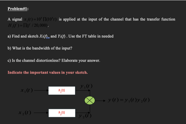 Problem#1:
A signal x, (1) =10*ʻ TI(10ʻt) is applied at the input of the channel that has the transfer function
H(S ) =TI/ /20,000).
a) Find and sketch X1(n, and Y1(f) . Use the FT table in needed
b) What is the bandwidth of the input?
c) Is the channel distortionless? Elaborate your answer.
Indicate the important values in your sketch.
x; (t )
→ y (1) = y ,(t)y;(t)
X; (1)
h,(t)
アュ()
