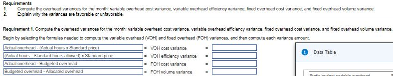 Requirements
1.
Compute the overhead variances for the month: variable overhead cost variance, variable overhead efficiency variance, fixed overhead cost variance, and fixed overhead volume variance.
Explain why the variances are favorable or unfavorable.
2.
Requirement 1. Compute the overhead variances for the month: variable overhead cost variance, variable overhead efficiency variance, foxed overhead cost variance, and foxed overhead volume variance.
Begin by selecting the formulas needed to compute the variable overhead (VOH) and fioxed overhead (FOH) variances, and then compute each variance amount.
Actual overhead - (Actual hours x Standard price)
(Actual hours - Standard hours allowed) x Standard price
Actual overhead - Budgeted overhead
Budgeted overhead - Allocated overhead
= VOH cost variance
%3D
Data Table
= VOH efficiency variance
%3D
|= FOH cost variance
= FOH volume variance

