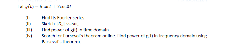 Let g(t) = 5cost + 7cos3t
(i)
(ii)
(iii)
(iv)
Find its Fourier series.
Sketch |D₂| vs nw..
Find power of g(t) in time domain
Search for Parseval's theorem online. Find power of g(t) in frequency domain using
Parseval's theorem.