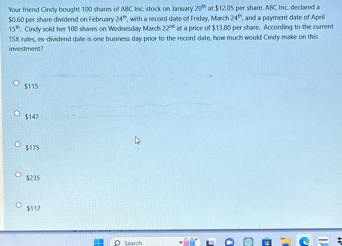 Your friend Cindy bought 100 shares of ABC Inc. stock on January 20th at $12.05 per share. ABC Inc. declared a
$0.60 per share dividend on February 24th, with a record date of Friday, March 24th, and a payment date of April
15th. Cindy sold her 100 shares on Wednesday March 22nd at a price of $13.80 per share. According to the current
TSX rules, ex-dividend date is one business day prior to the record date, how much would Cindy make on this
investment?
$115
$147
$175
$235
$117
13
O Search
D