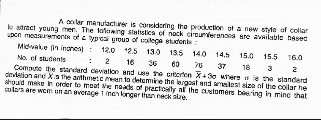 A collar manufacturer is considering the production of a new style of collar
to attract young men. The following statistics of neck circumferences are available based
upon measurements of a typical group of college students:
Mid-value (in inches) :
12.0
12.5
13.0
13.5
14.0
14.5
15.0
15.5
16.0
No. of students
:
16
36
60
76
37
18
3
2
Compute the standard deviation and use the criterion X+30 where o is the standard
deviation and X is the arithmnetic mean to determine the largest and smallest size of the collar he
should make in order to meet the needs of practically all the customers bearing in mind that
collars are worn on an average 1 inch longer than neck size.
