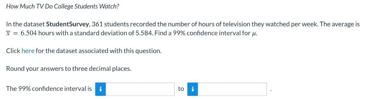 How Much TV Do College Students Watch?
In the dataset StudentSurvey, 361 students recorded the number of hours of television they watched per week. The average is
x=6.504 hours with a standard deviation of 5.584. Find a 99% confidence interval for μ.
Click here for the dataset associated with this question.
Round your answers to three decimal places.
The 99% confidence interval is i
to
i