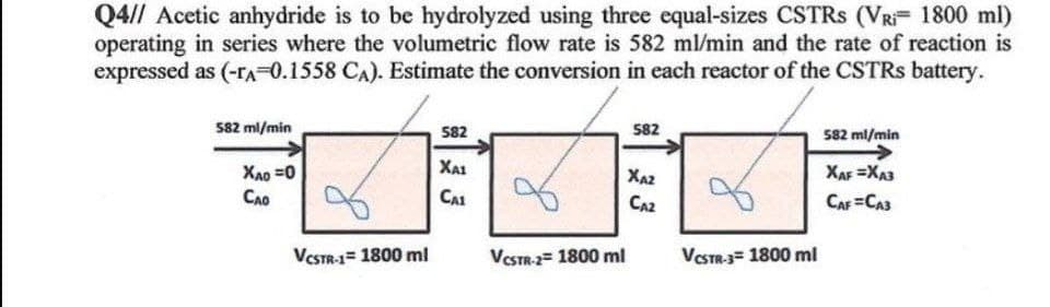 Q4// Acetic anhydride is to be hydrolyzed using three equal-sizes CSTRS (VRI= 1800 ml)
operating in series where the volumetric flow rate is 582 ml/min and the rate of reaction is
expressed as (-TA=0.1558 CA). Estimate the conversion in each reactor of the CSTRs battery.
582 ml/min
582
582
582 ml/min
Xao=0
Сло
ΧΑΙ
ΧΑΖ
CA1
CA2
XAF XA3
CAF=CA3
VCSTR-1 1800 ml
VCSTR-2= 1800 ml
VCSTR-3 1800 ml