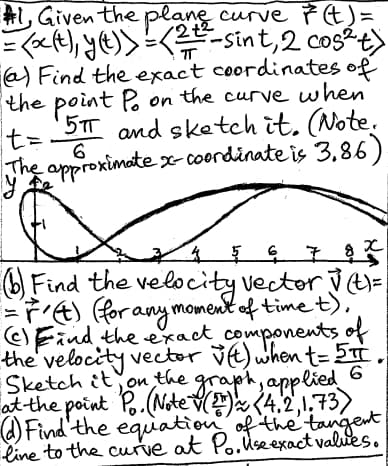 #1, Given the plane curve ŕ (t) =
(x(t), y(t))=(-sint, 2 cos²+)
=
ㅠ
(a) Find the exact coordinates of
the point Po on the curve when
5π and sketch it. (Note.
t=
6
The approximate x-coordinate is 3.86).
y
4 5
x
5 6 7 8 ×
Find the velocity vector √(t)=
=(t) (for any moment of time t),
(c) Find the exact components of
the velocity vector v(t) when t=5π.
Sketch it, on the graph, applied 6
at the point Po. (Note (2) (4.2,1.73)
(d) Find the equation of the tangent
line to the curve at Po. Use exact values.