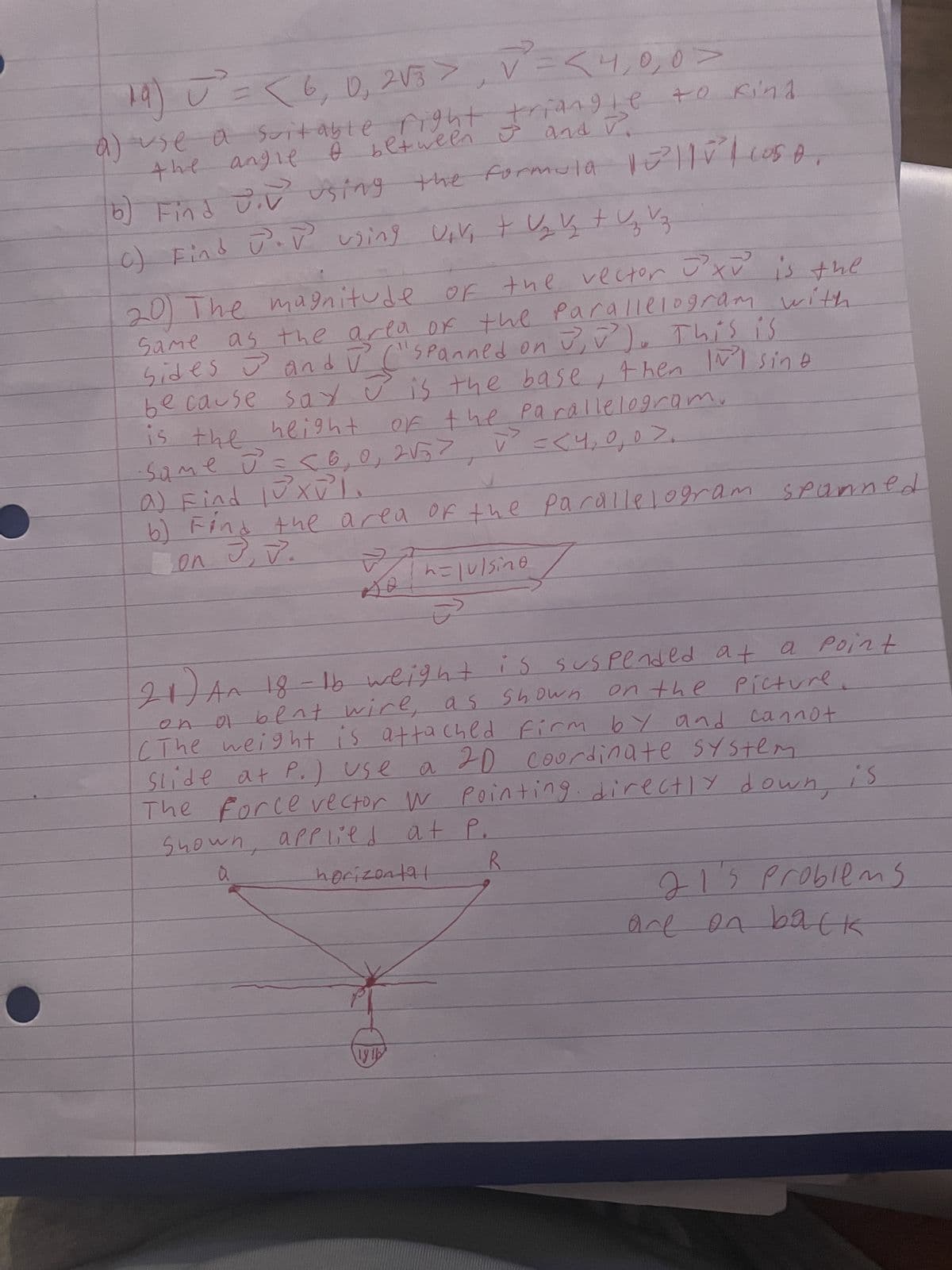 19) U² = < 6, 0₁ 2√3 > V² = < 4,0,0 >
a) use a suitable right triangle to kind
I between I and P.
the angle
b)
Find Div using the formula 10²||| Cos
C) Find J. V using vive tų y + z vz
Same
20) The magnitude of the vector JXV is the
as the area of the parallelogram with
sides and ū ("spanned on 3,²). This is
J
because say is the base, then INI sine
of the parallelogramo
is the height
Same J = <0, 0, 2√5> V² =< 4,0,0>.
J
a) Find luxV²L.
b) Find the area of the parallelogram spanned
on J, J.
Bot
h=|u|sine
21) An 18-1b weight is suspended at
a point
On
on the picture.
a bent wire, as shown
(The weight is attached firm by and cannot
Slide at P.) use a 20 coordinate system
The Force vector w pointing directly down,
Shown, applied at P.
a
R
horizontal
18 16
دن
is
21'5 problems
are on back