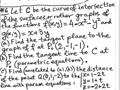 #6 Let C be the curve of intersection
of the surfaces, or rather graphs of
the functions f(y)=4=x²=y² and
g(x,y)=x+3y
(a) Find the tangent plane to the
graph of fat Po (2,-1,-1
(b) Find the tangent line to Cat
Po (parametric equations).
c) Find (unrelated to (a), (b)) the distance
of the point Q(0,1,-2) to the (x=1-2t
line with param. equations:
y=1+t
z=-2+2t