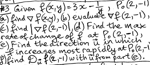 #3 Given f(x, y)=3x-1, Po (2,-1)
(a) find f(xy), (b) evaluate of (2,-1),
() find | f (2,-1), (d) Find the max
rate of change of f at Po (2,-1),
(e) Find the direction u in which
f increases most rapidly at Po (2,-1
f) find Dif (2,-1) with u from part (e).