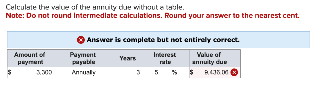 Calculate the value of the annuity due without a table.
Note: Do not round intermediate calculations. Round your answer to the nearest cent.
$
Amount of
payment
3,300
> Answer is complete but not entirely correct.
Payment
payable
Interest
rate
Annually
Years
3
5
%
Value of
annuity due
$
9,436.06 x