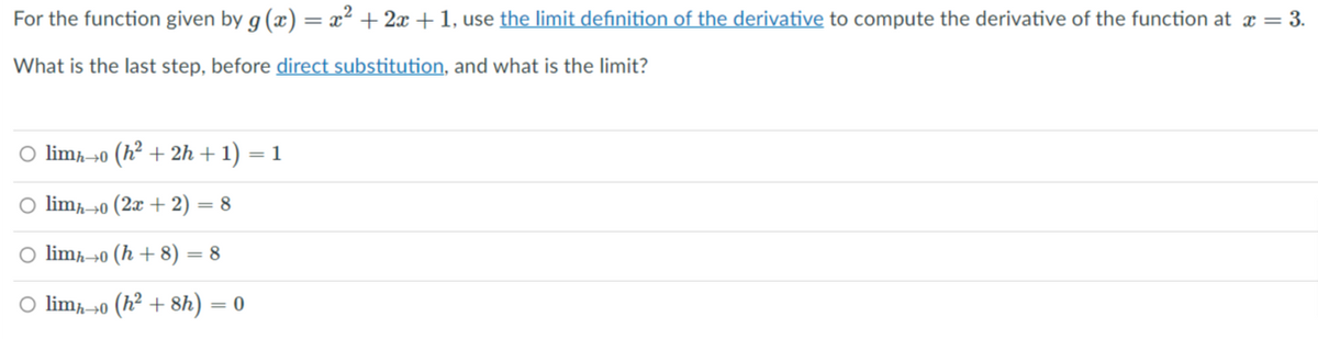 For the function given by g (x) = x² + 2 +1, use the limit definition of the derivative to compute the derivative of the function at æ = 3.
What is the last step, before direct substitution, and what is the limit?
O limħ→o (h² + 2h + 1) = 1
O limḥ→o (2x + 2) = 8
O limħ→0 (h + 8) = 8
O limḥ→0 (h² + 8h) = 0
