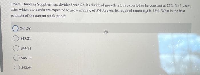 Orwell Building Supplies' last dividend was $2. Its dividend growth rate is expected to be constant at 25% for 3 years,
after which dividends are expected to grow at a rate of 5% forever. Its required return (r) is 12%. What is the best
estimate of the current stock price?
$41.58
$49.21
$44.71
$46.77
$42.64
B