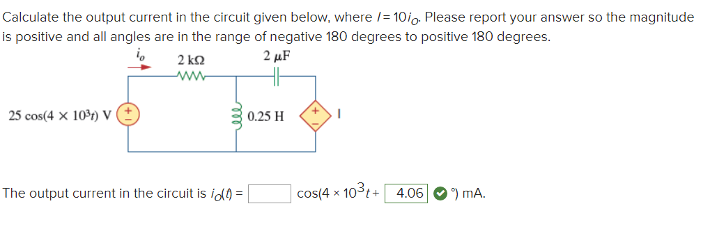 Calculate the output current in the circuit given below, where l= 10io. Please report your answer so the magnitude
is positive and all angles are in the range of negative 180 degrees to positive 180 degrees.
2 kQ
2 μF
ww-
25 cos(4 x 103r) V
0.25 H
The output current in the circuit is idt =
cos(4 x 103t+ 4.06 O) mA.
