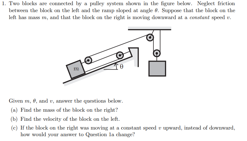 1. Two blocks are connected by a pulley system shown in the figure below. Neglect friction
between the block on the left and the ramp sloped at angle 0. Suppose that the block on the
left has mass m, and that the block on the right is moving downward at a constant speed v.
m
Given m, 0, and v, answer the questions below.
(a) Find the mass of the block on the right?
(b) Find the velocity of the block on the left.
(c) If the block on the right was moving at a constant speed v upward, instead of downward,
how would your answer to Question la change?
