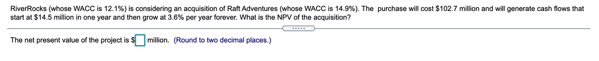 RiverRocks (whose WACC is 12.1%) is considering an acquisition of Raft Adventures (whose WACC is 14.9%). The purchase will cost $102.7 million and will generate cash flows that
start at $14.5 million in one year and then grow at 3.6% per year forever. What is the NPV of the acquisition?
The net present value of the project is $
million. (Round to two decimal places.)
