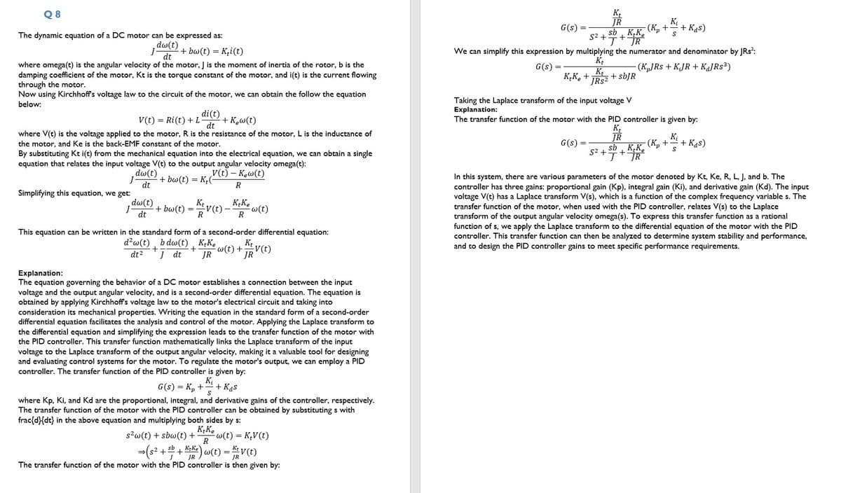 Q8
The dynamic equation of a DC motor can be expressed as:
dw(t) + bw(t) = K₁i(t)
dt
where omega(t) is the angular velocity of the motor, J is the moment of inertia of the rotor, b is the
damping coefficient of the motor, Kt is the torque constant of the motor, and i(t) is the current flowing
through the motor.
Now using Kirchhoff's voltage law to the circuit of the motor, we can obtain the follow the equation
below:
di(t)
V(t) = Ri(t) + L + K₂w(t)
dt
where V(t) is the voltage applied to the motor, R is the resistance of the motor, L is the inductance of
the motor, and Ke is the back-EMF constant of the motor.
By substituting Kt i(t) from the mechanical equation into the electrical equation, we can obtain a single
equation that relates the input voltage V(t) to the output angular velocity omega(t):
V(t) - Kew (t)
R
dw (t)
+ bw(t) = K₂(
dt
dw (t)
dt
Simplifying this equation, we get:
- + bw(t) = K / V (t) -
R
KtKe
-w (t)
R
This equation can be written in the standard form of a second-order differential equation:
d² w(t) bdw(t), K+Ke
+
w (t) +
dt² J dt JR
Kt
-V(t)
JR
Explanation:
The equation governing the behavior of a DC motor establishes a connection between the input
voltage and the output angular velocity, and is a second-order differential equation. The equation is
obtained by applying Kirchhoff's voltage law to the motor's electrical circuit and taking into
consideration its mechanical properties. Writing the equation in the standard form of a second-order
differential equation facilitates the analysis and control of the motor. Applying the Laplace transform to
the differential equation and simplifying the expression leads to the transfer function of the motor with
the PID controller. This transfer function mathematically links the Laplace transform of the input
voltage to the Laplace transform of the output angular velocity, making it a valuable tool for designing
and evaluating control systems for the motor. To regulate the motor's output, we can employ a PID
controller. The transfer function of the PID controller is given by:
K₁
G(s) = K₂ + + Kas
S
where Kp, Ki, and Kd are the proportional, integral, and derivative gains of the controller, respectively.
The transfer function of the motor with the PID controller can be obtained by substituting s with
frac{d}{dt} in the above equation and multiplying both sides by s:
KtKe
s²w (t) + sbw (t) + -w(t) = K₂V (t)
R
sb
⇒ (s² + b + Keke) w(t) = KV (t)
JR
The transfer function of the motor with the PID controller is then given by:
G(s)
K₂K₂ +
S² +
We can simplify this expression by multiplying the numerator and denominator by JRs²:
G(s) =
Kt
Kt
+ sbJR
JRs²
(KJRS + KJR + KaJRs³)
G(s)
K₁
JR
sb, KK₂
+
J JR
-(K₂ + + Kas)
K₁
S
Taking the Laplace transform of the input voltage V
Explanation:
The transfer function of the motor with the PID controller is given by:
Kt
JR
S²+
K₁
sb KK K₂ +
S
+
J JR
+ Kas)
In this system, there are various parameters of the motor denoted by Kt, Ke, R, L, J, and b. The
controller has three gains: proportional gain (Kp), integral gain (Ki), and derivative gain (Kd). The input
voltage V(t) has a Laplace transform V(s), which is a function of the complex frequency variable s. The
transfer function of the motor, when used with the PID controller, relates V(s) to the Laplace
transform of the output angular velocity omega(s). To express this transfer function as a rational
function of s, we apply the Laplace transform to the differential equation of the motor with the PID
controller. This transfer function can then be analyzed to determine system stability and performance,
and to design the PID controller gains to meet specific performance requirements.