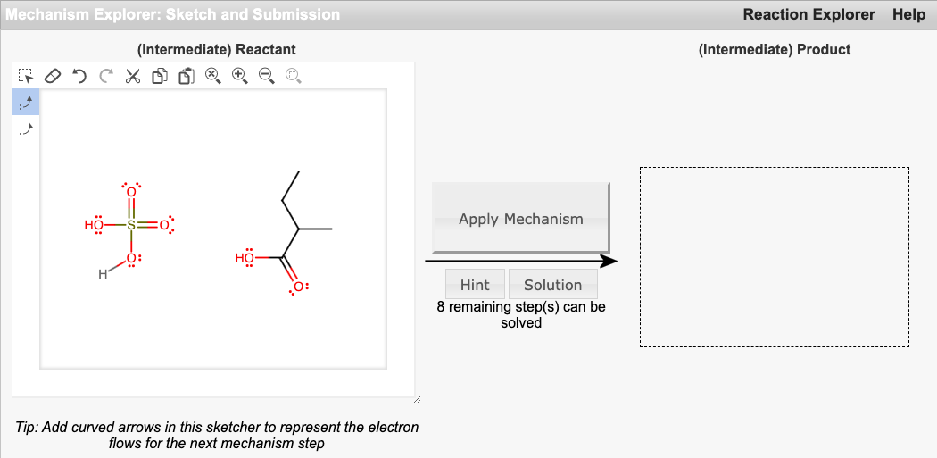 Mechanism Explorer: Sketch and Submission
Reaction Explorer Help
(Intermediate) Reactant
(Intermediate) Product
HÖ-
Apply Mechanism
Hint
Solution
8 remaining step(s) can be
solved
Tip: Add curved arrows in this sketcher to represent the electron
flows for the next mechanism step
