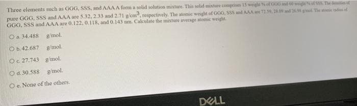 Three elements such as GGG, SSS, and AAAA form a solid solution mixture. This solid mixture comprises 15 weighe of G00 nd 60 wiguf ssS The demities uf
pure GGG, SSS and AAA are 5.32, 2.33 and 2.71 g/cm, respectively. The atomic weight of GOG, SSS and AAA 72.59, 2 nd 26 giml. The stoic ads of
GGG, SSS and AAA are 0. 122, 0.118, and 0.143 nm. Calculate the mixture average atomic weight.
O a. 34.488 g/mol.
O b.42.687 g/mol.
Oc 27.743 g/mol.
Od. 30.588 g/mol.
O e. None of the others.
DELL
