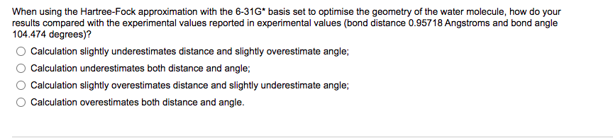 When using the Hartree-Fock approximation with the 6-31G* basis set to optimise the geometry of the water molecule, how do your
results compared with the experimental values reported in experimental values (bond distance 0.95718 Angstroms and bond angle
104.474 degrees)?
Calculation slightly underestimates distance and slightly overestimate angle;
Calculation underestimates both distance and angle;
Calculation slightly overestimates distance and slightly underestimate angle;
Calculation overestimates both distance and angle.
