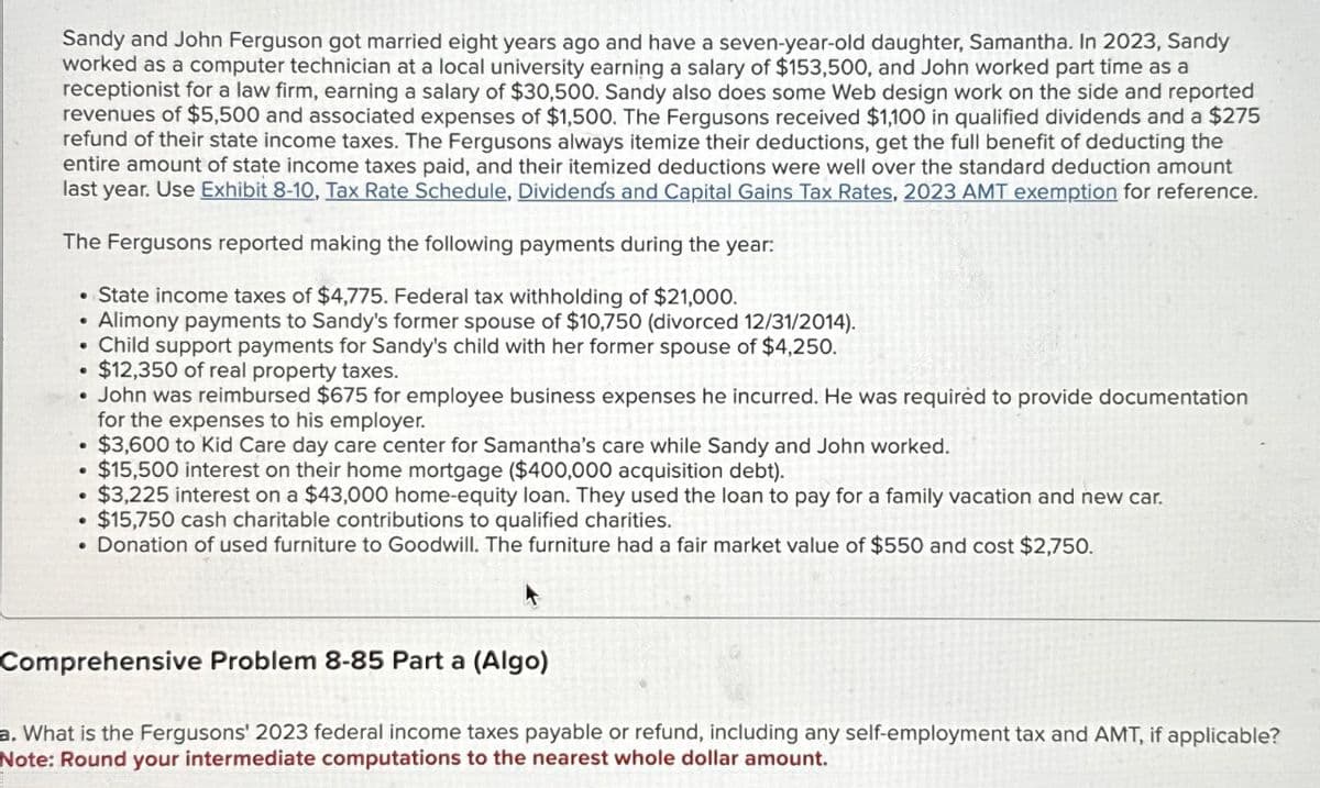 Sandy and John Ferguson got married eight years ago and have a seven-year-old daughter, Samantha. In 2023, Sandy
worked as a computer technician at a local university earning a salary of $153,500, and John worked part time as a
receptionist for a law firm, earning a salary of $30,500. Sandy also does some Web design work on the side and reported
revenues of $5,500 and associated expenses of $1,500. The Fergusons received $1,100 in qualified dividends and a $275
refund of their state income taxes. The Fergusons always itemize their deductions, get the full benefit of deducting the
entire amount of state income taxes paid, and their itemized deductions were well over the standard deduction amount
last year. Use Exhibit 8-10, Tax Rate Schedule, Dividends and Capital Gains Tax Rates, 2023 AMT exemption for reference.
The Fergusons reported making the following payments during the year:
• State income taxes of $4,775. Federal tax withholding of $21,000.
• Alimony payments to Sandy's former spouse of $10,750 (divorced 12/31/2014).
Child support payments for Sandy's child with her former spouse of $4,250.
$12,350 of real property taxes.
• John was reimbursed $675 for employee business expenses he incurred. He was required to provide documentation
for the expenses to his employer.
$3,600 to Kid Care day care center for Samantha's care while Sandy and John worked.
$15,500 interest on their home mortgage ($400,000 acquisition debt).
• $3,225 interest on a $43,000 home-equity loan. They used the loan to pay for a family vacation and new car.
• $15,750 cash charitable contributions to qualified charities.
. Donation of used furniture to Goodwill. The furniture had a fair market value of $550 and cost $2,750.
Comprehensive Problem 8-85 Part a (Algo)
a. What is the Fergusons' 2023 federal income taxes payable or refund, including any self-employment tax and AMT, if applicable?
Note: Round your intermediate computations to the nearest whole dollar amount.