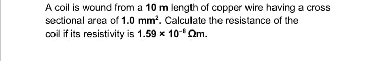 A coil is wound from a 10 m length of copper wire having a cross
sectional area of 1.0 mm². Calculate the resistance of the
coil if its resistivity is 1.59 x 10-³ m.