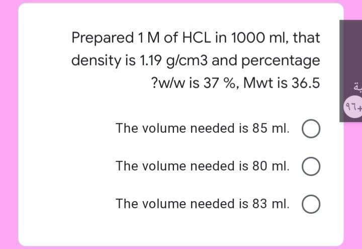 Prepared 1 M of HCL in 1000 ml, that
density is 1.19 g/cm3 and percentage
?w/w is 37 %, Mwt is 36.5
47+
The volume needed is 85 ml. O
The volume needed is 80 ml. O
The volume needed is 83 ml. O
