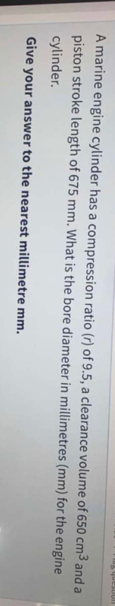 uonsanh 9m
A marine engine cylinder has a compression ratio (r) of 9.5, a clearance volume of 650 cm3 and a
piston stroke length of 675 mm. What is the bore diameter in millimetres (mm) for the engine
cylinder.
Give your answer to the nearest millimetre mm.
