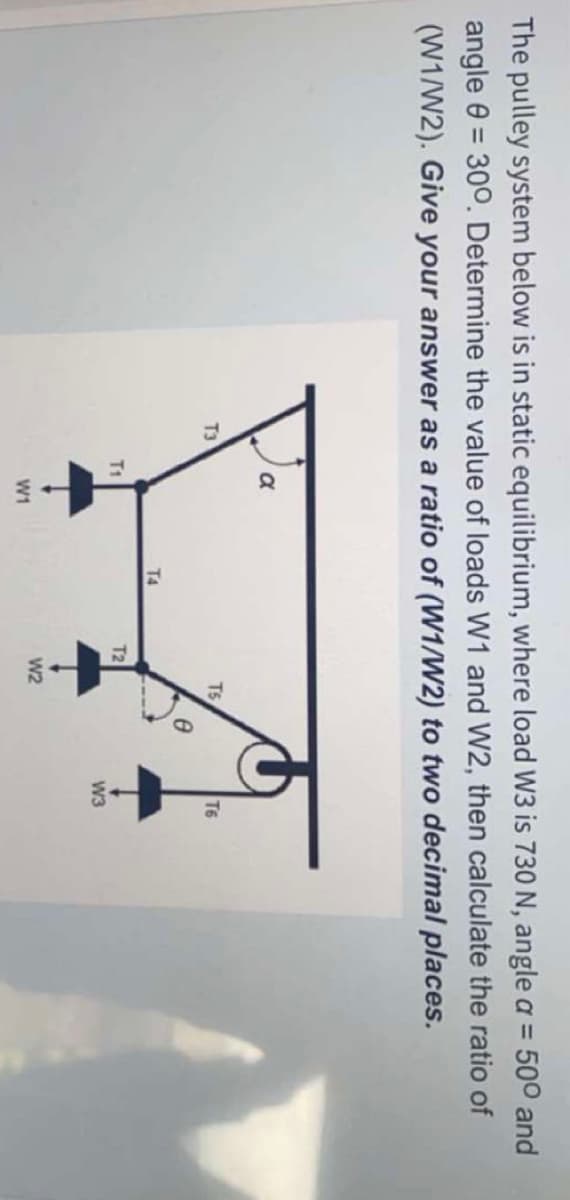 The pulley system below is in static equilibrium, where load W3 is 730 N, angle a = 500 and
angle 0 = 300. Determine the value of loads W1 and W2, then calculate the ratio of
(W1/W2). Give your answer as a ratio of (W1/W2) to two decimal places.
%3D
T3
T5
T6
T4
T1
T2
W3
W2
W1
