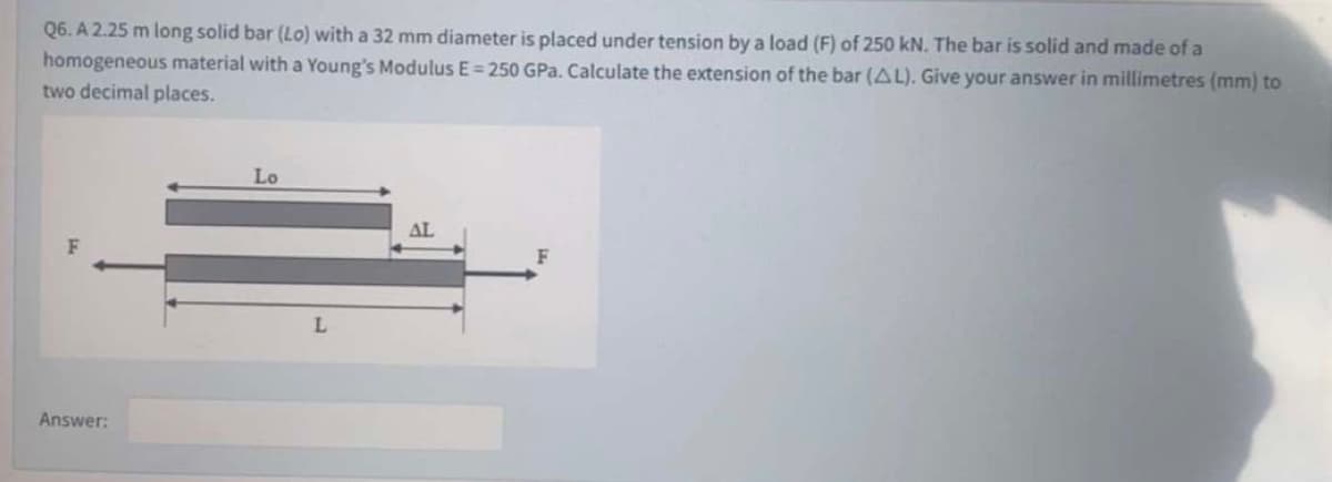Q6. A 2.25 m long solid bar (Lo) with a 32 mm diameter is placed under tension by a load (F) of 250 kN. The bar is solid and made of a
homogeneous material with a Young's Modulus E = 250 GPa. Calculate the extension of the bar (AL). Give your answer in millimetres (mm) to
two decimal places.
Lo
AL
L
Answer:
