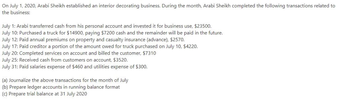 On July 1, 2020, Arabi Sheikh established an interior decorating business. During the month, Arabi Sheikh completed the following transactions related to
the business:
July 1: Arabi transferred cash from his personal account and invested it for business use, $23500.
July 10: Purchased a truck for $14900, paying $7200 cash and the remainder will be paid in the future.
July 12: Paid annual premiums on property and casualty insurance (advance), $2570.
July 17: Paid creditor a portion of the amount owed for truck purchased on July 10, $4220.
July 20: Completed services on account and billed the customer, $7310
July 25: Received cash from customers on account, $3520.
July 31: Paid salaries expense of $460 and utilities expense of $300.
(a) Journalize the above transactions for the month of July
(b) Prepare ledger accounts in running balance format
(c) Prepare trial balance at 31 July 2020
