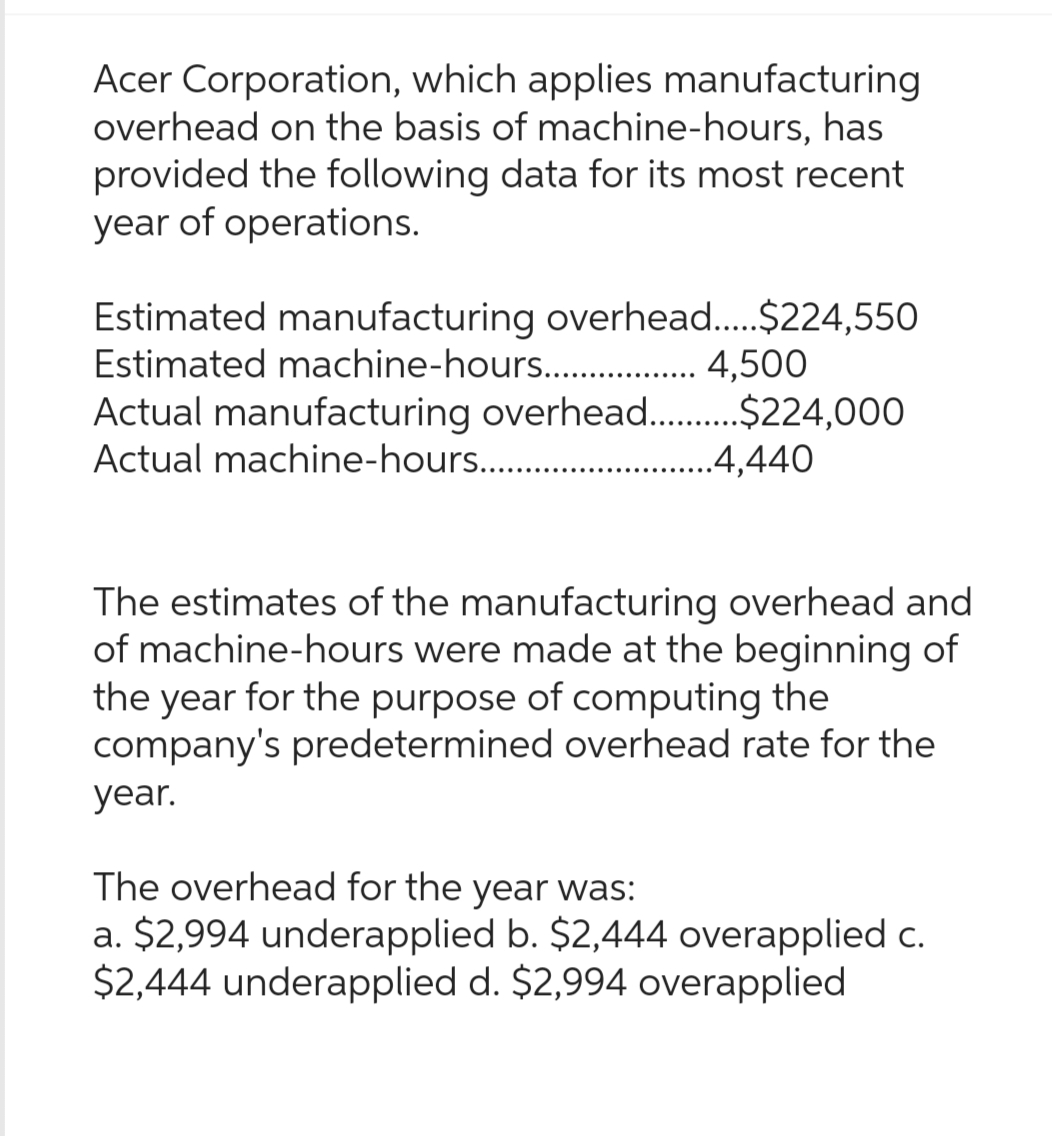 Acer Corporation, which applies manufacturing
overhead on the basis of machine-hours, has
provided the following data for its most recent
year of operations.
Estimated manufacturing overhead.....$224,550
Estimated machine-hours................. 4,500
Actual manufacturing overhead...........$224,000
Actual machine-hours...........
.4,440
The estimates of the manufacturing overhead and
of machine-hours were made at the beginning of
the year for the purpose of computing the
company's predetermined overhead rate for the
year.
The overhead for the year was:
a. $2,994 underapplied b. $2,444 overapplied c.
$2,444 underapplied d. $2,994 overapplied