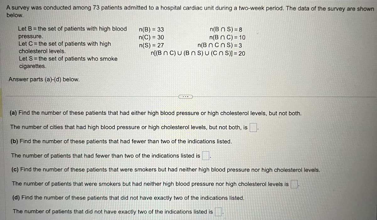 A survey was conducted among 73 patients admitted to a hospital cardiac unit during a two-week period. The data of the survey are shown
below.
Let B = the set of patients with high blood
pressure.
Let C= the set of patients with high
cholesterol levels.
Let S = the set of patients who smoke
cigarettes.
Answer parts (a)-(d) below.
n(B) = 33
n(C) = 30
n(S) = 27
n(BNS) = 8
n(B n C) = 10
n(B n cns) = 3
n[(BNC) U (BNS) U (CNS)] = 20
C...
(a) Find the number of these patients that had either high blood pressure or high cholesterol levels, but not both.
The number of cities that had high blood pressure or high cholesterol levels, but not both, is.
(b) Find the number of these patients that had fewer than two of the indications listed.
The number of patients that had fewer than two of the indications listed is.
(c) Find the number of these patients that were smokers but had neither high blood pressure nor high cholesterol levels.
The number of patients that were smokers but had neither high blood pressure nor high cholesterol levels is
(d) Find the number of these patients that did not have exactly two of the indications listed.
The number of patients that did not have exactly two of the indications listed is