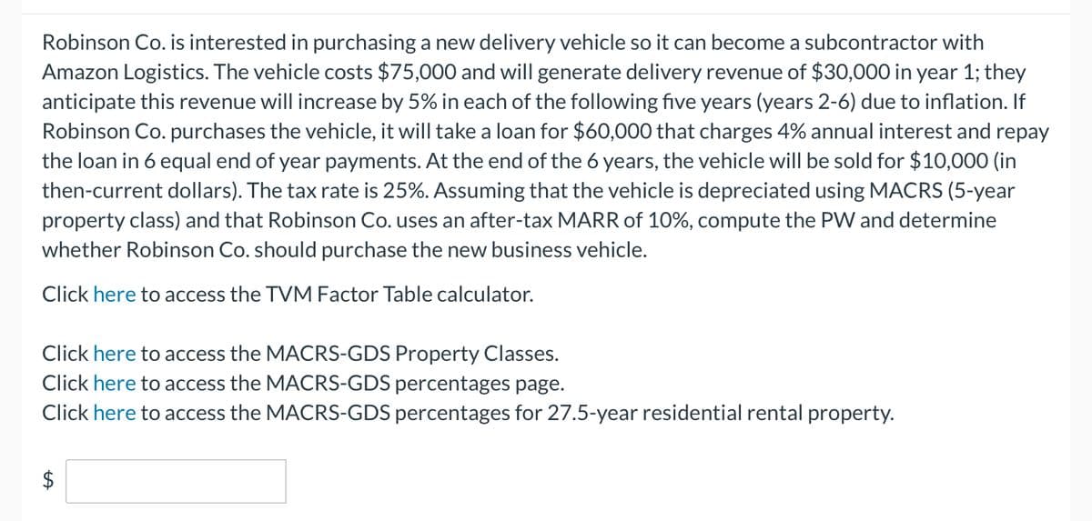 Robinson Co. is interested in purchasing a new delivery vehicle so it can become a subcontractor with
Amazon Logistics. The vehicle costs $75,000 and will generate delivery revenue of $30,000 in year 1; they
anticipate this revenue will increase by 5% in each of the following five years (years 2-6) due to inflation. If
Robinson Co. purchases the vehicle, it will take a loan for $60,000 that charges 4% annual interest and repay
the loan in 6 equal end of year payments. At the end of the 6 years, the vehicle will be sold for $10,000 (in
then-current dollars). The tax rate is 25%. Assuming that the vehicle is depreciated using MACRS (5-year
property class) and that Robinson Co. uses an after-tax MARR of 10%, compute the PW and determine
whether Robinson Co. should purchase the new business vehicle.
Click here to access the TVM Factor Table calculator.
Click here to access the MACRS-GDS Property Classes.
Click here to access the MACRS-GDS percentages page.
Click here to access the MACRS-GDS percentages for 27.5-year residential rental property.