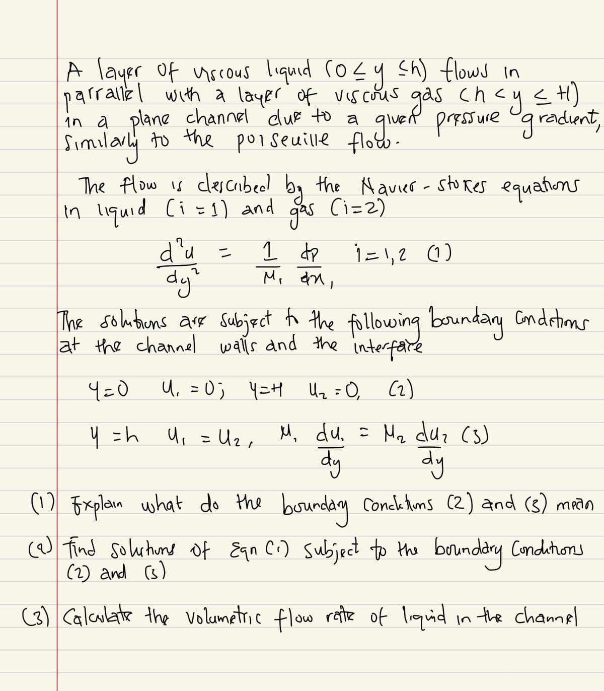 A layer of viscous liquid (0≤ y ≤h) flows in
parrallel with a layer of viscous gas chcy ≤ H)
in a plane channel clue to a given pressure gradient,
Similarly to the poiseuille flow.
The flow is clescribed by the Navier-Stokes equations
(i=2)
in liquid (i = 1) and
gas
1=1,2 (1)
2
d'u
dy'
=
1 dp
Mi an,
The solutions are subject to the following boundary conditions
at the channel walls and the interface
4=0
u, 20, YEt th=0, C2)
y = h
U₁ = U₂₁ M₁ du. = M₂ duz (3)
Игл
dy
1
dy
(1) Explain what do the boundary Concktions (2) and (3) mean
(a) find solutions of Eqn (i) subject to the boundary Conditions
(2) and (3)
(3) Calculate the volumetric flow rate of liquid in the channel