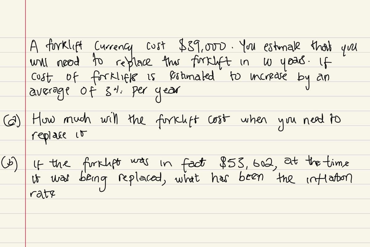 A forklift Currency cost $39,000. You estmake that you
will nood to replace this forklift in
cost of forklifts is estimated
average of 3". per year
w yours. If
by
an
to increase
(22) How much will the forklift cost when you need to
replace it
(b) If the forklift was
it was
rate
in fact $53, 602, at the time
being replaced, what has been the inflation