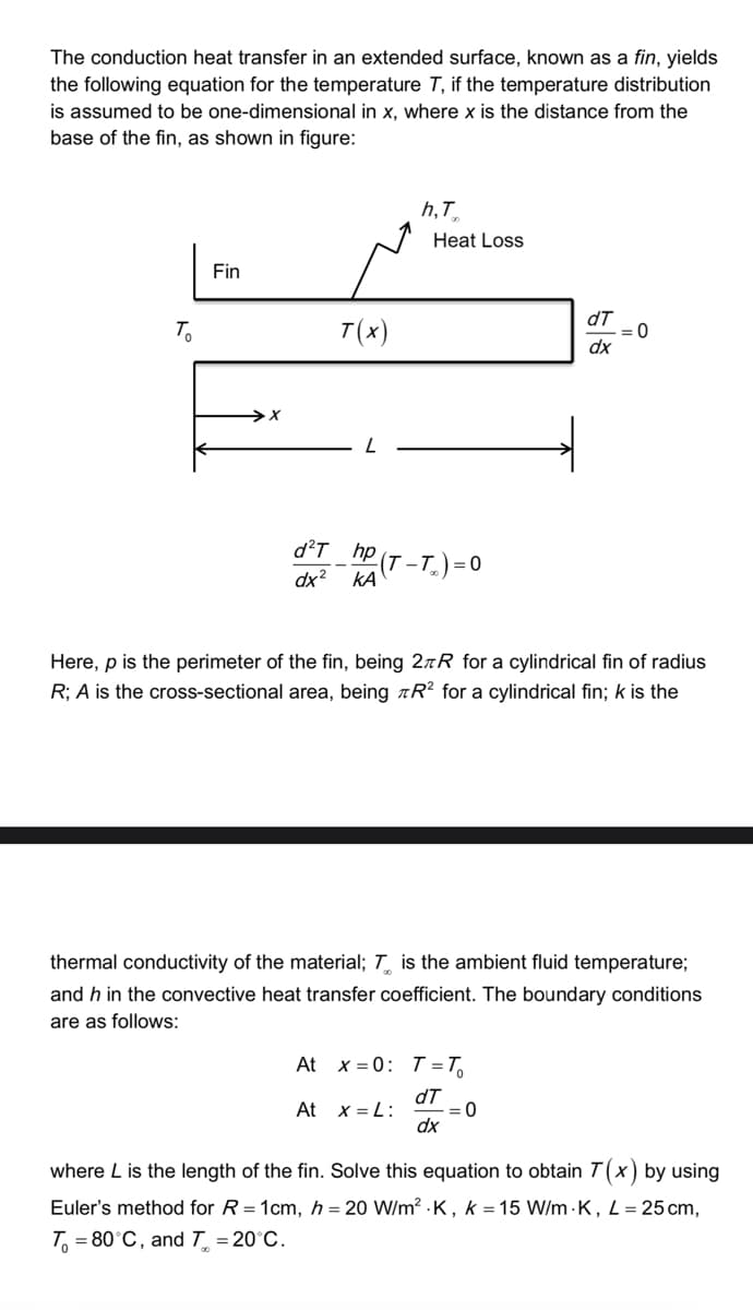 The conduction heat transfer in an extended surface, known as a fin, yields
the following equation for the temperature T, if the temperature distribution
is assumed to be one-dimensional in x, where x is the distance from the
base of the fin, as shown in figure:
To
Fin
>X
T(x)
h,T
Heat Loss
d²T_hp (T-T) = 0
dx² ΚΑ
dT
dx
= 0
Here, p is the perimeter of the fin, being 2R for a cylindrical fin of radius
R; A is the cross-sectional area, being R2 for a cylindrical fin; k is the
At x = 0: T = T₁
dT
At x=L:
:0
dx
thermal conductivity of the material; T is the ambient fluid temperature;
and h in the convective heat transfer coefficient. The boundary conditions
are as follows:
where L is the length of the fin. Solve this equation to obtain 7(x) by using
Euler's method for R=1cm, h= 20 W/m².K, k = 15 W/m-K, L = 25 cm,
T₁ = 80°C, and T = 20°C.