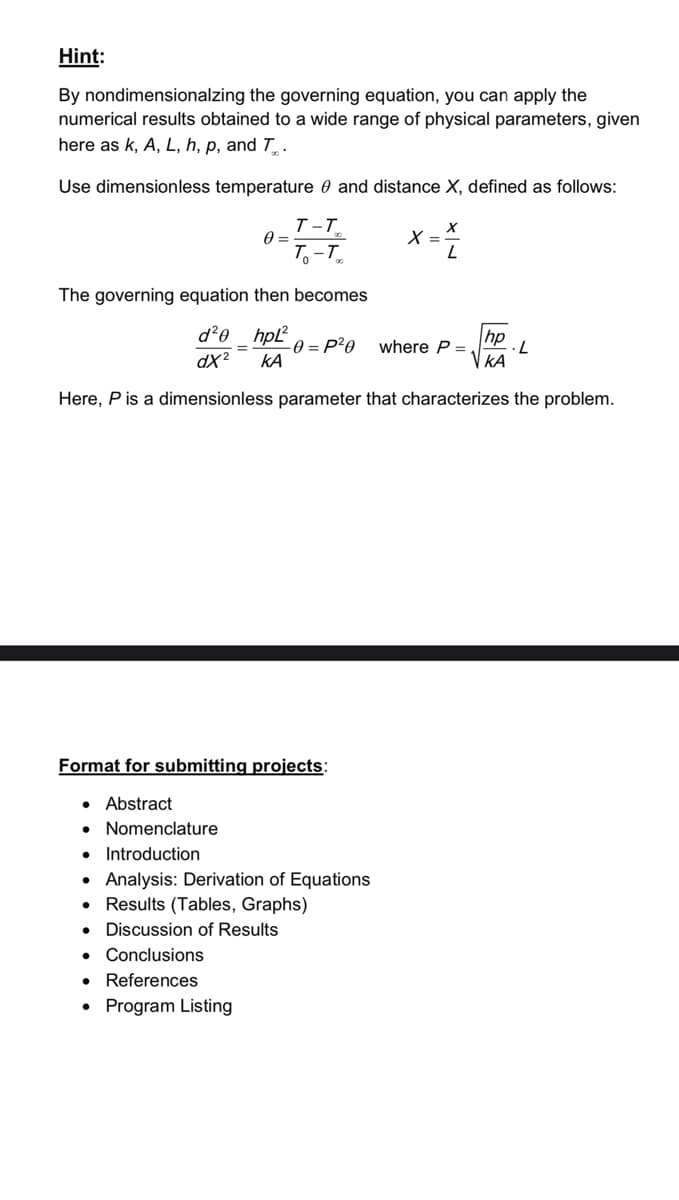 Hint:
By nondimensionalzing the governing equation, you can apply the
numerical results obtained to a wide range of physical parameters, given
here as k, A, L, h, p, and T.
Use dimensionless temperature and distance X, defined as follows:
0 =
●
T-T
To-To
Format for submitting projects:
• Abstract
● Nomenclature
• Introduction
Analysis: Derivation of Equations
Results (Tables, Graphs)
• Discussion of Results
● Conclusions
● References
Program Listing
The governing equation then becomes
d²0 hpL²
= -0 = P²0
dx² ΚΑ
Here, P is a dimensionless parameter that characterizes the problem.
X =
X
L
where P =
hp
ΚΑ
L