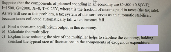 Suppose that the components of planned spending in an economy are C-500 +0.8(Y-T),
I-1500, G-2000, X=0, T=0.25Y, where t is the fraction of income paid in taxés (the tax rate).
As we will see in this problem, a tax system of this sort serves as an automatic stabiliser,
because taxes collected automatically fall when incomes fall.
a) Find a short-run equilibrium output in this economy.
b) Calculate the multiplier,
c) Explain how reducing the size of the multiplier helps to stabilise the economy, holding
constant the typical size of fluctuations in the components of exogenous expenditure.
