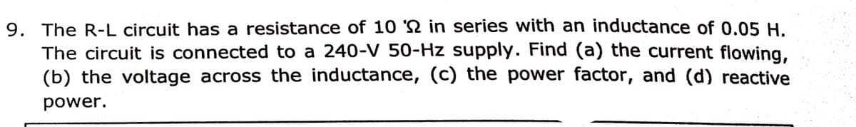 9. The R-L circuit has a resistance of 10 'N in series with an inductance of 0.05 H.
The circuit is connected to a 240-V 50-Hz supply. Find (a) the current flowing,
(b) the voltage across the inductance, (c) the power factor, and (d) reactive
power.
