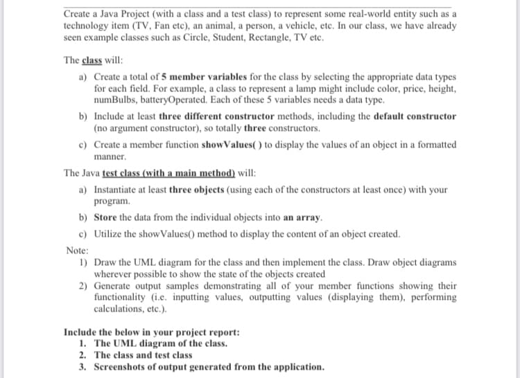 Create a Java Project (with a class and a test class) to represent some real-world entity such as a
technology item (TV, Fan etc), an animal, a person, a vehicle, etc. In our class, we have already
seen example classes such as Circle, Student, Rectangle, TV etc.
The class will:
a) Create a total of 5 member variables for the class by selecting the appropriate data types
for each field. For example, a class to represent a lamp might include color, price, height,
numBulbs, batteryOperated. Each of these 5 variables needs a data type.
b) Include at least three different constructor methods, including the default constructor
(no argument constructor), so totally three constructors.
c) Create a member function showValues( ) to display the values of an object in a formatted
manner.
The Java test elass (with a main method) will:
a) Instantiate at least three objects (using each of the constructors at least once) with your
program.
b) Store the data from the individual objects into an array.
c) Utilize the show Values() method to display the content of an object created.
Note:
1) Draw the UML diagram for the class and then implement the class. Draw object diagrams
wherever possible to show the state of the objects created
2) Generate output samples demonstrating all of your member functions showing their
functionality (i.e. inputting values, outputting values (displaying them), performing
calculations, etc.).
Include the below in your project report:
1. The UML diagram of the class.
2. The class and test class
3. Screenshots of output generated from the application.
